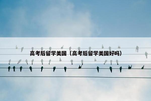 高考后留学美国（高考后留学美国好吗）