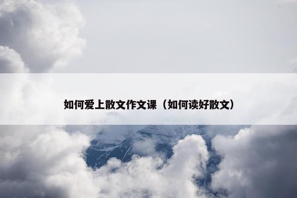 如何爱上散文作文课（如何读好散文）