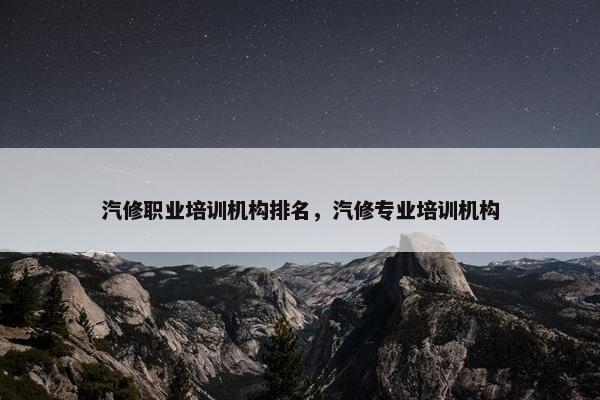 汽修职业培训机构排名，汽修专业培训机构