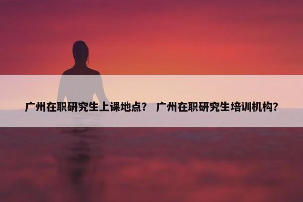 广州在职研究生上课地点？ 广州在职研究生培训机构？