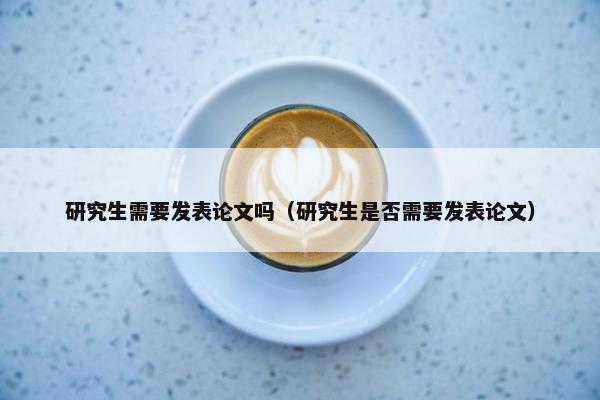 研究生需要发表论文吗（研究生是否需要发表论文）