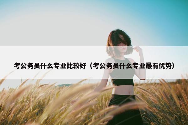 考公务员什么专业比较好（考公务员什么专业最有优势）