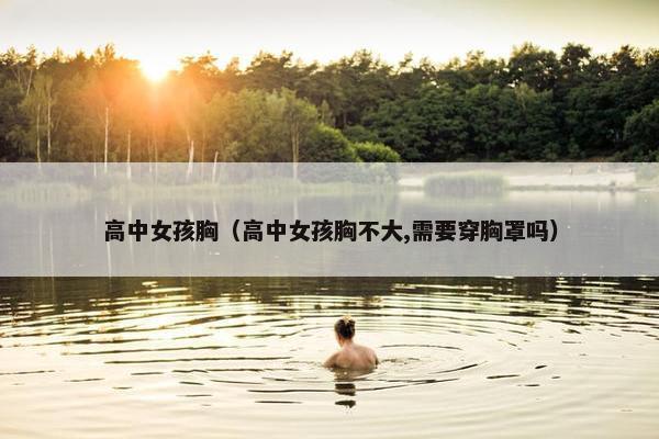 高中女孩胸（高中女孩胸不大,需要穿胸罩吗）