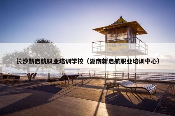 长沙新启航职业培训学校（湖南新启航职业培训中心）