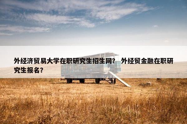 外经济贸易大学在职研究生招生网？ 外经贸金融在职研究生报名？