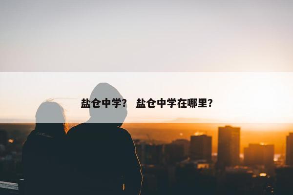 盐仓中学？ 盐仓中学在哪里？