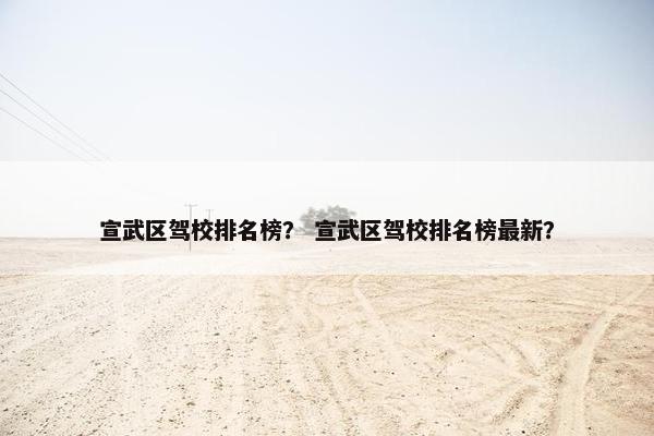 宣武区驾校排名榜？ 宣武区驾校排名榜最新？