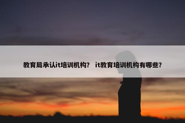 教育局承认it培训机构？ it教育培训机构有哪些？