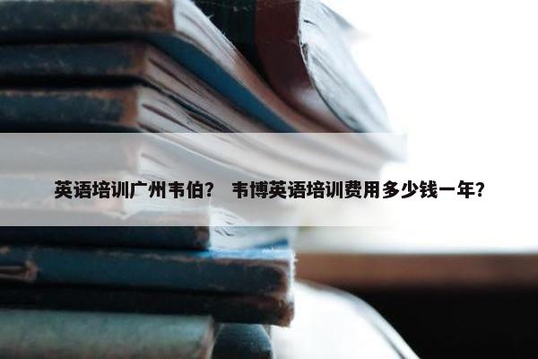 英语培训广州韦伯？ 韦博英语培训费用多少钱一年？