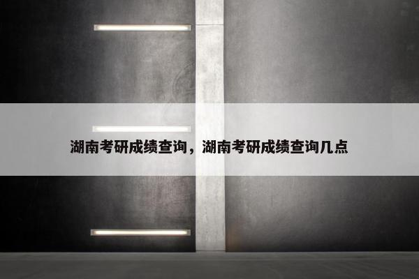 湖南考研成绩查询，湖南考研成绩查询几点