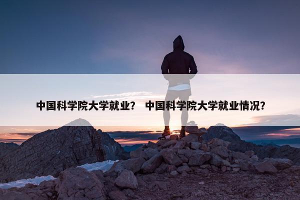中国科学院大学就业？ 中国科学院大学就业情况？