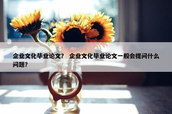 企业文化毕业论文？ 企业文化毕业论文一般会提问什么问题？