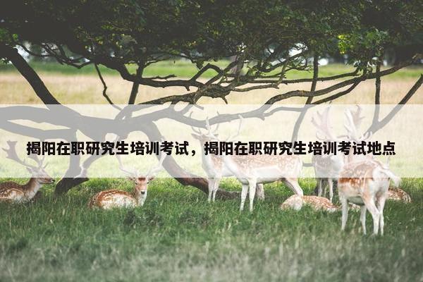 揭阳在职研究生培训考试，揭阳在职研究生培训考试地点
