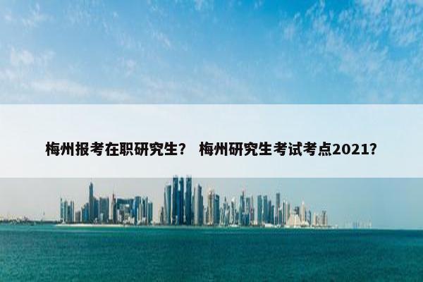 梅州报考在职研究生？ 梅州研究生考试考点2021？