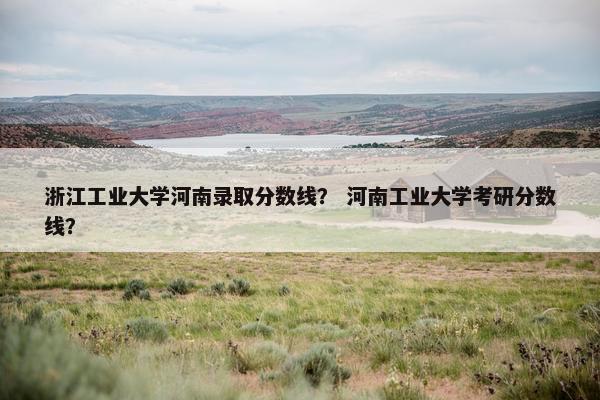浙江工业大学河南录取分数线？ 河南工业大学考研分数线？