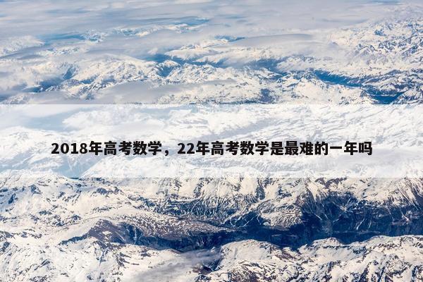 2018年高考数学，22年高考数学是最难的一年吗