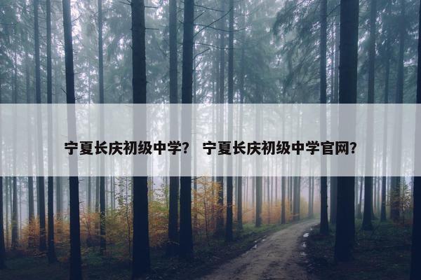 宁夏长庆初级中学？ 宁夏长庆初级中学官网？