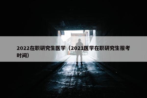 2022在职研究生医学（2021医学在职研究生报考时间）