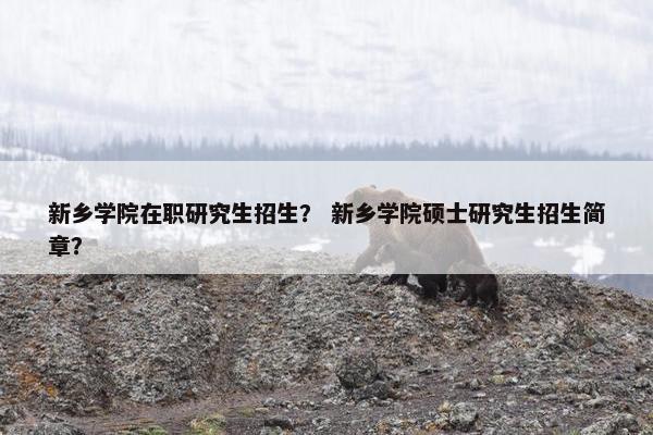 新乡学院在职研究生招生？ 新乡学院硕士研究生招生简章？