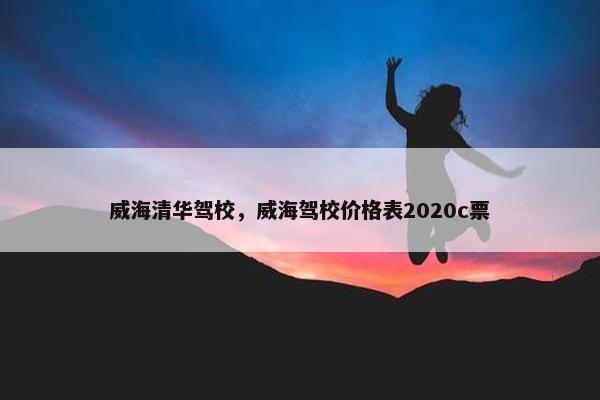 威海清华驾校，威海驾校价格表2020c票