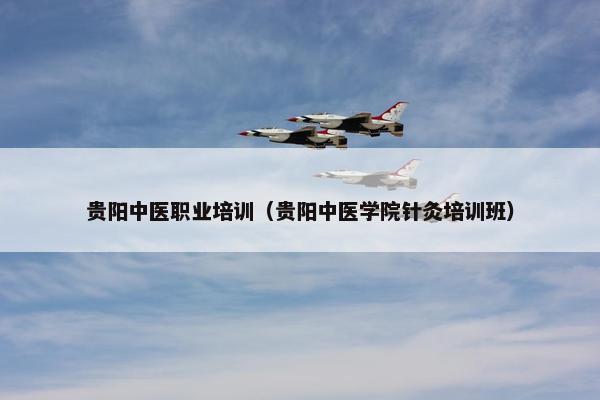 贵阳中医职业培训（贵阳中医学院针灸培训班）