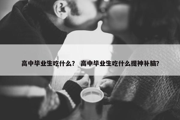 高中毕业生吃什么？ 高中毕业生吃什么提神补脑？