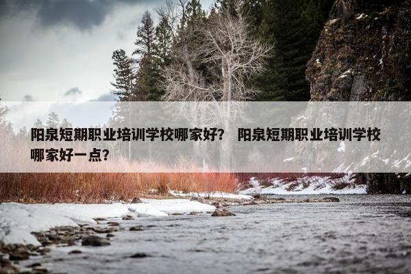 阳泉短期职业培训学校哪家好？ 阳泉短期职业培训学校哪家好一点？