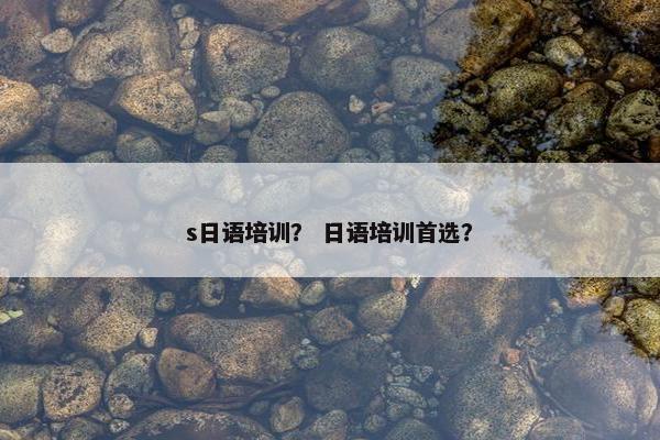 s日语培训？ 日语培训首选？