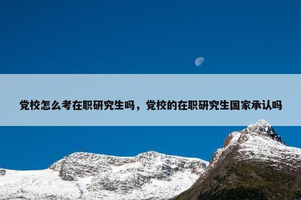 党校怎么考在职研究生吗，党校的在职研究生国家承认吗