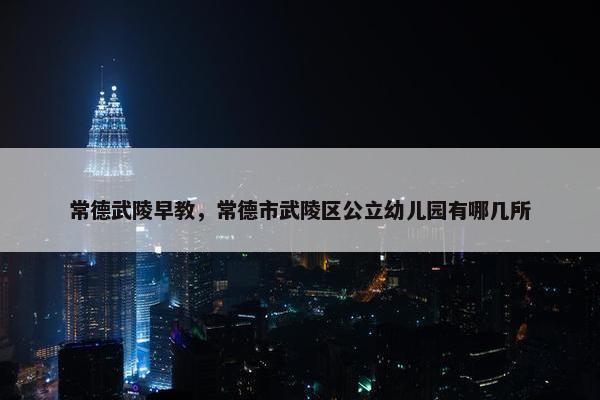 常德武陵早教，常德市武陵区公立幼儿园有哪几所