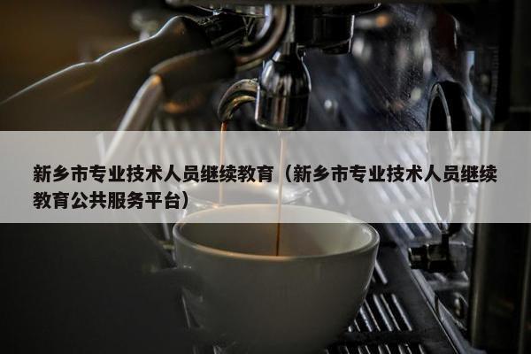 新乡市专业技术人员继续教育（新乡市专业技术人员继续教育公共服务平台）