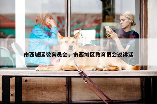 市西城区教育员会，市西城区教育员会议讲话