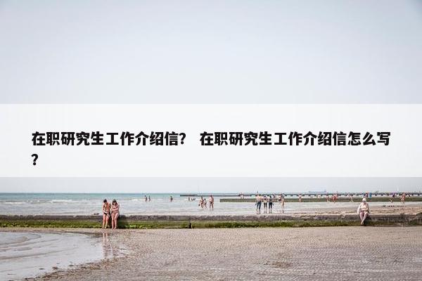 在职研究生工作介绍信？ 在职研究生工作介绍信怎么写？