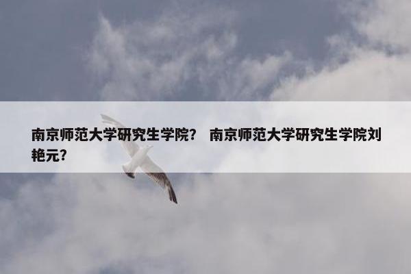南京师范大学研究生学院？ 南京师范大学研究生学院刘艳元？