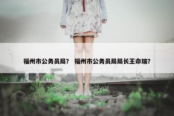 福州市公务员局？ 福州市公务员局局长王命瑞？
