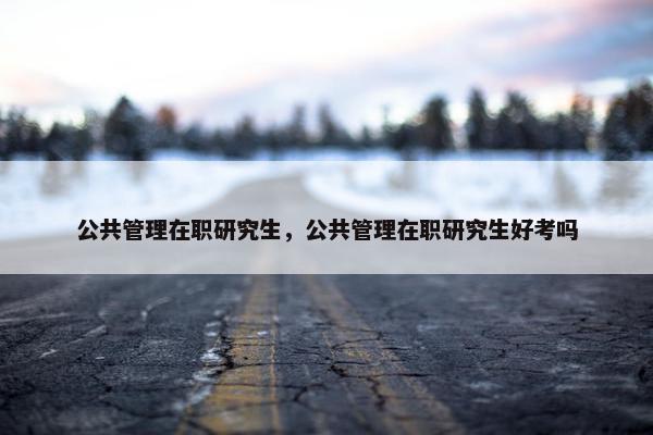 公共管理在职研究生，公共管理在职研究生好考吗