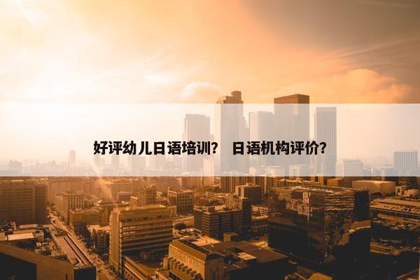好评幼儿日语培训？ 日语机构评价？