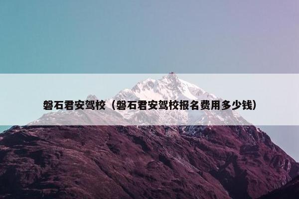 磐石君安驾校（磐石君安驾校报名费用多少钱）