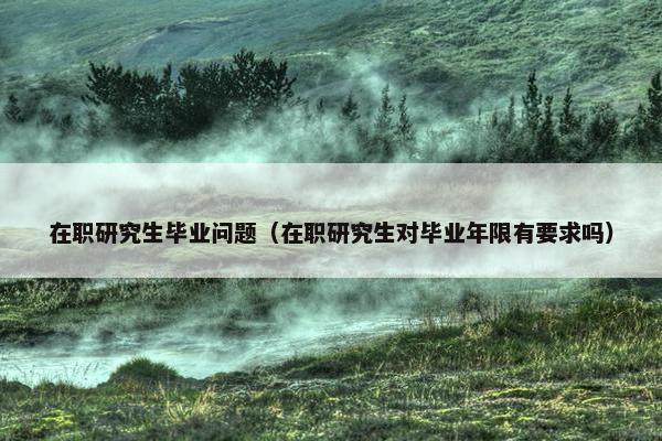 在职研究生毕业问题（在职研究生对毕业年限有要求吗）