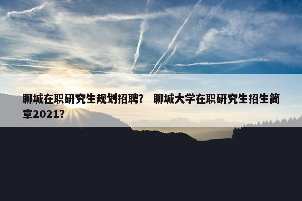 聊城在职研究生规划招聘？ 聊城大学在职研究生招生简章2021？