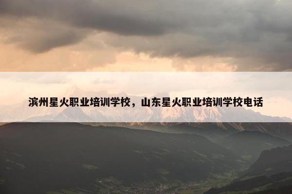滨州星火职业培训学校，山东星火职业培训学校电话