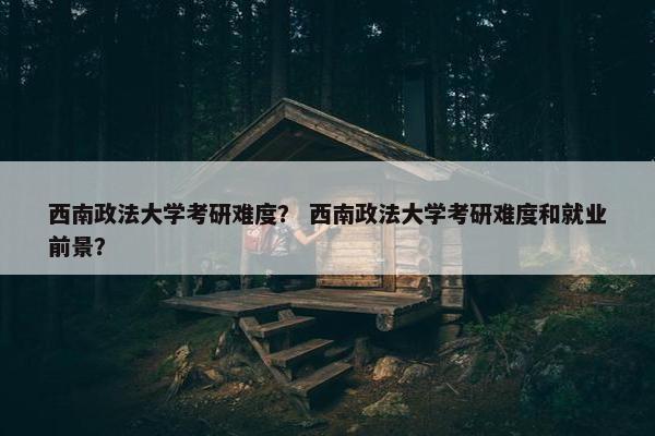 西南政法大学考研难度？ 西南政法大学考研难度和就业前景？