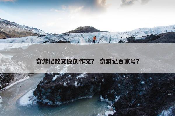 奇游记散文原创作文？ 奇游记百家号？