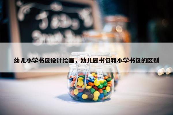 幼儿小学书包设计绘画，幼儿园书包和小学书包的区别