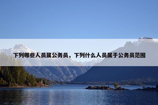 下列哪些人员属公务员，下列什么人员属于公务员范围