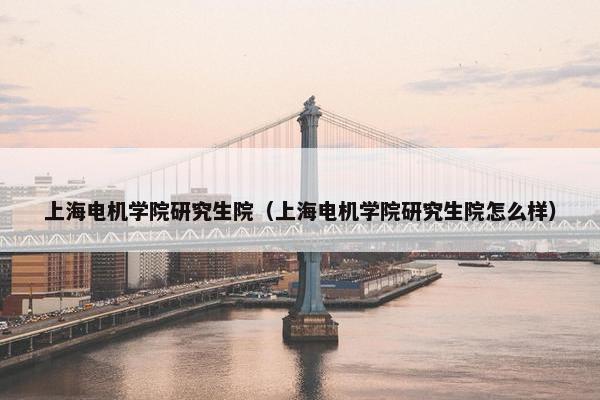 上海电机学院研究生院（上海电机学院研究生院怎么样）