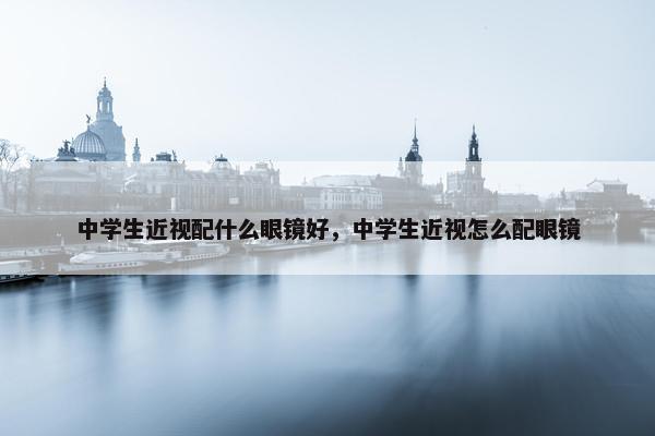 中学生近视配什么眼镜好，中学生近视怎么配眼镜