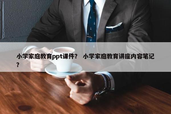 小学家庭教育ppt课件？ 小学家庭教育讲座内容笔记？