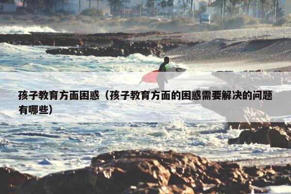孩子教育方面困惑（孩子教育方面的困惑需要解决的问题有哪些）