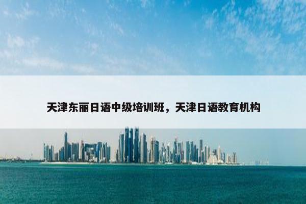 天津东丽日语中级培训班，天津日语教育机构